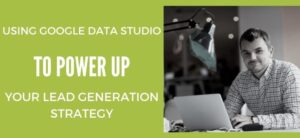 Using Google Data Studio to Power up Your Lead Generation Strategy